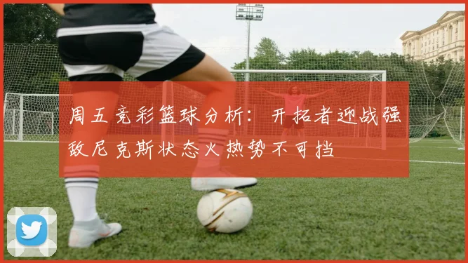 周五竞彩篮球分析：开拓者迎战强敌尼克斯状态火热势不可挡
