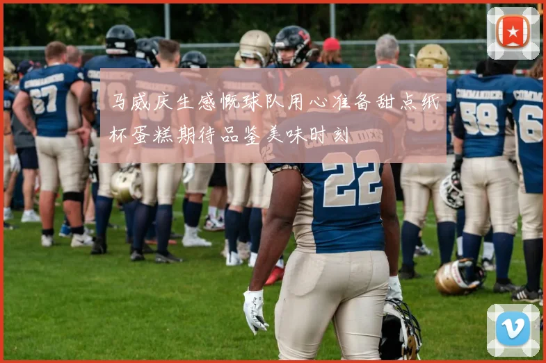 马威庆生感慨球队用心准备甜点纸杯蛋糕期待品鉴美味时刻