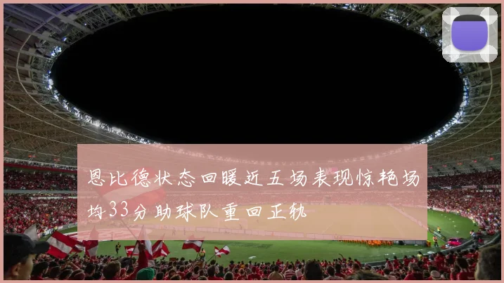 恩比德状态回暖近五场表现惊艳场均33分助球队重回正轨