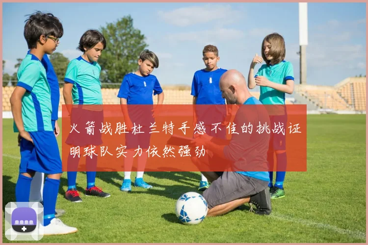 火箭战胜杜兰特手感不佳的挑战证明球队实力依然强劲
