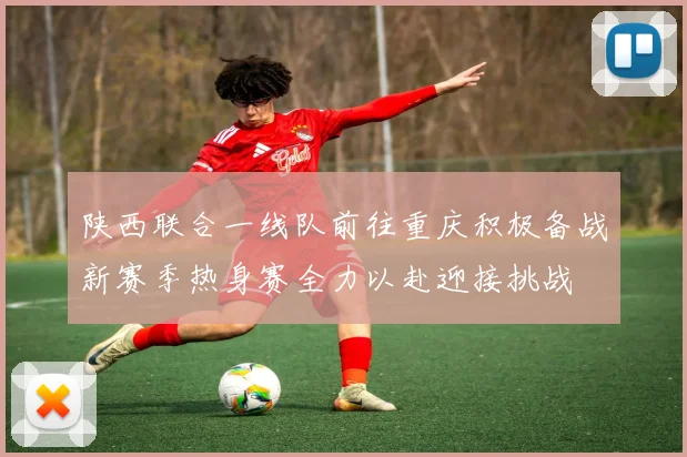 陕西联合一线队前往重庆积极备战新赛季热身赛全力以赴迎接挑战