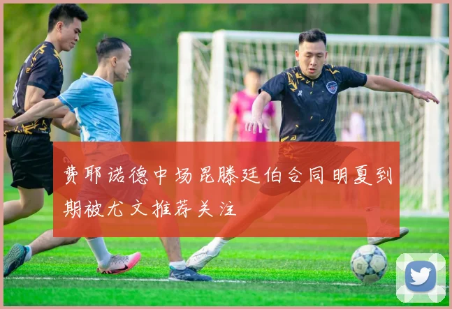 费耶诺德中场昆滕廷伯合同明夏到期被尤文推荐关注