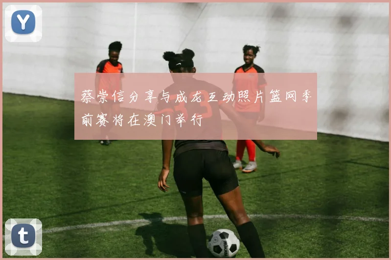 蔡崇信分享与成龙互动照片篮网季前赛将在澳门举行