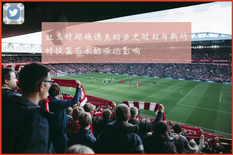 杜兰特超越德克的历史时刻与斯玛特投篮艺术的深远影响