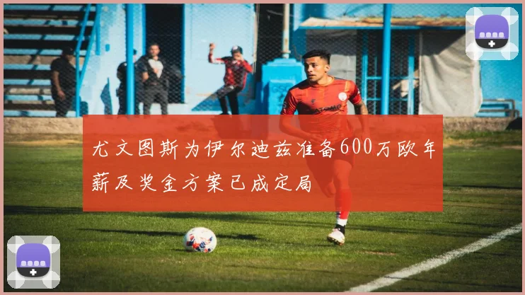 尤文图斯为伊尔迪兹准备600万欧年薪及奖金方案已成定局