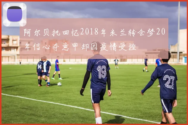 阿尔贝托回忆2018年米兰转会梦20年信心夺意甲却因疫情受挫