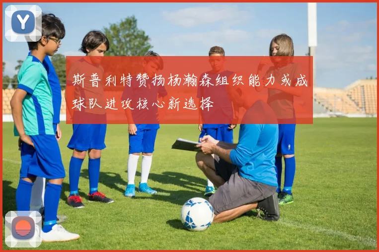 斯普利特赞扬杨瀚森组织能力或成球队进攻核心新选择