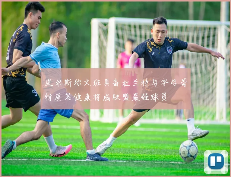 皮尔斯称文班具备杜兰特与字母哥特质若健康将成联盟最强球员