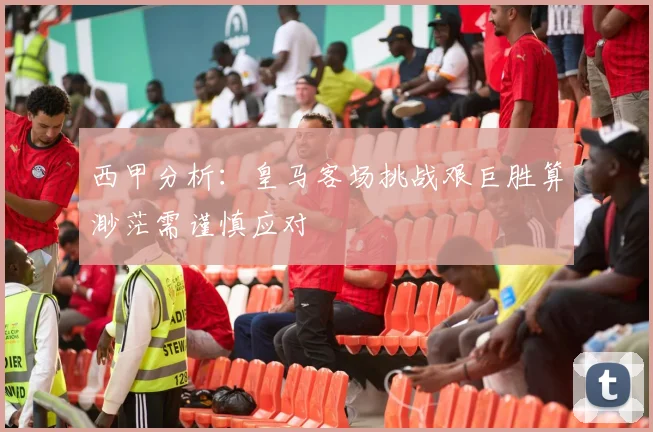 西甲分析：皇马客场挑战艰巨胜算渺茫需谨慎应对