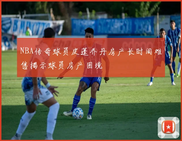 NBA传奇球员皮蓬乔丹房产长时间难售揭示球员房产困境