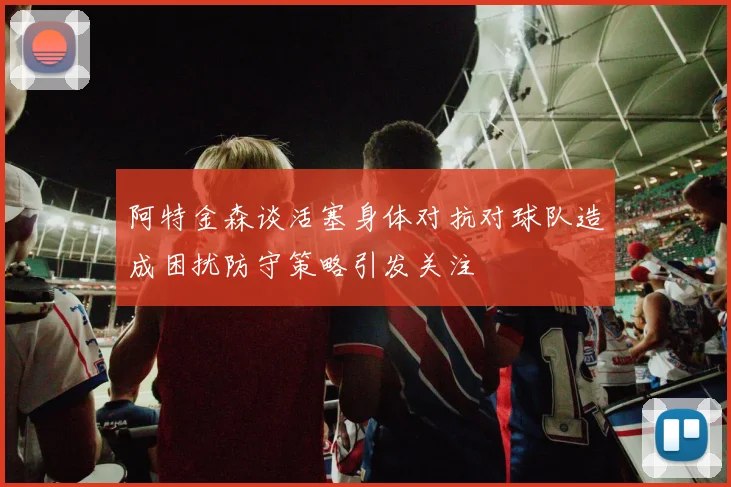 阿特金森谈活塞身体对抗对球队造成困扰防守策略引发关注