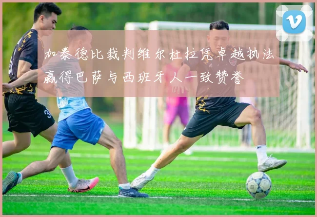 加泰德比裁判维尔杜拉凭卓越执法赢得巴萨与西班牙人一致赞誉