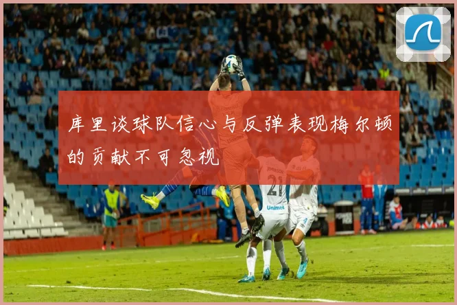 库里谈球队信心与反弹表现梅尔顿的贡献不可忽视