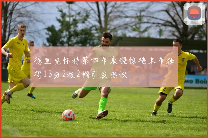 德里克怀特第四节表现惊艳末节独得13分2板2帽引发热议
