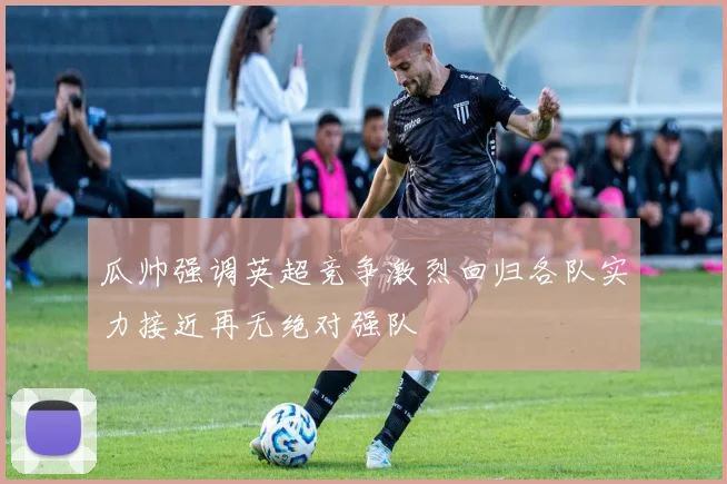瓜帅强调英超竞争激烈回归各队实力接近再无绝对强队