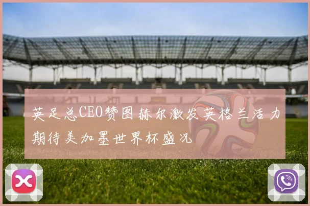 英足总CEO赞图赫尔激发英格兰活力期待美加墨世界杯盛况