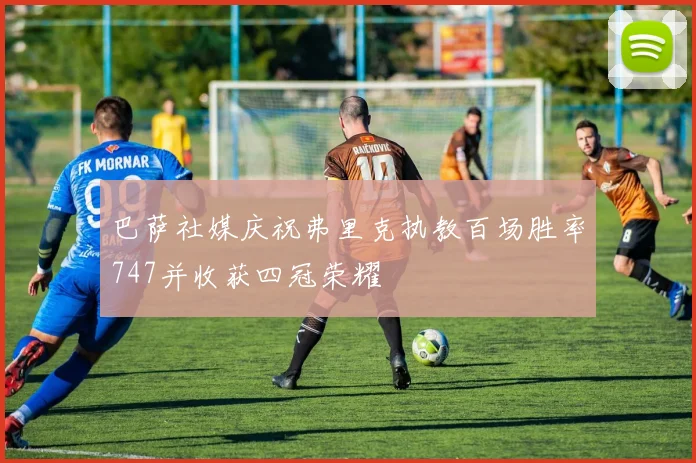 巴萨社媒庆祝弗里克执教百场胜率747并收获四冠荣耀