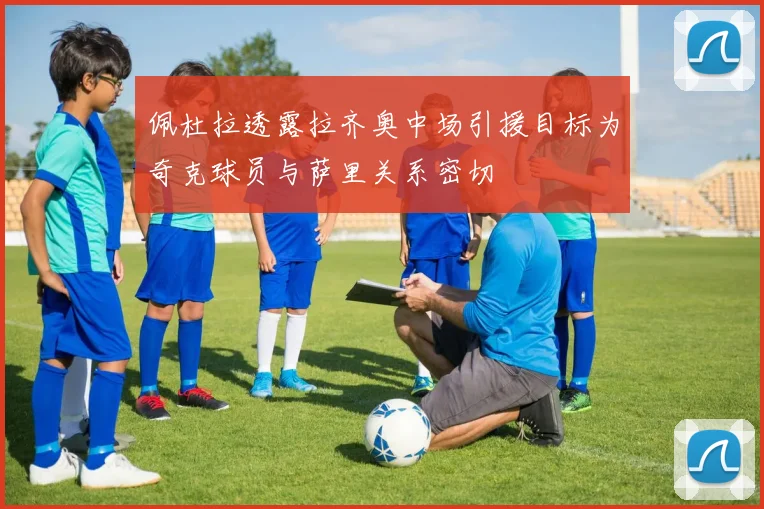 佩杜拉透露拉齐奥中场引援目标为奇克球员与萨里关系密切