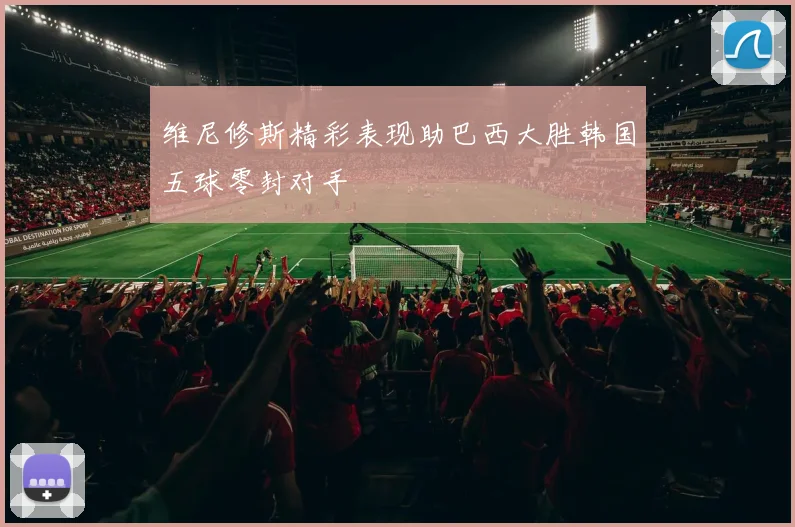 维尼修斯精彩表现助巴西大胜韩国五球零封对手