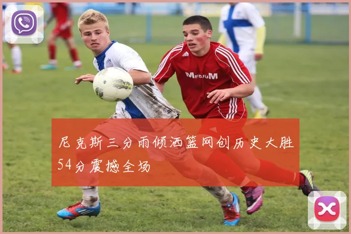 尼克斯三分雨倾洒篮网创历史大胜54分震撼全场