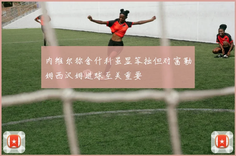 内维尔称舍什科虽显笨拙但对富勒姆西汉姆进球至关重要