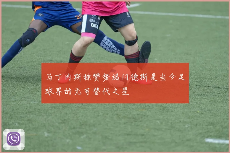 马丁内斯称赞努诺门德斯是当今足球界的无可替代之星