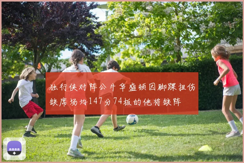独行侠对阵公牛华盛顿因脚踝扭伤缺席场均147分74板的他将缺阵
