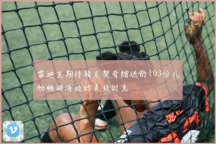 雷迪克期待骑东契奇赠送的103份礼物畅游海边的美好时光