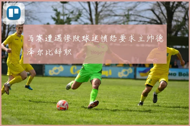 马赛遭遇惨败球迷愤怒要求主帅德泽尔比辞职