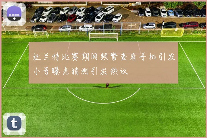 杜兰特比赛期间频繁查看手机引发小号曝光猜测引发热议