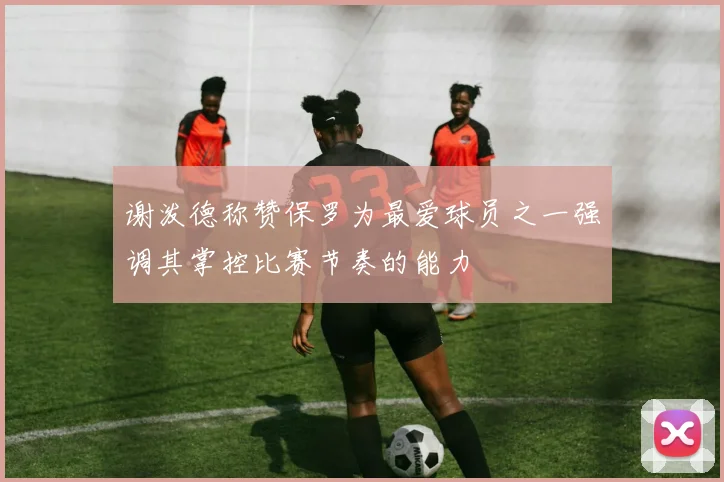 谢泼德称赞保罗为最爱球员之一强调其掌控比赛节奏的能力
