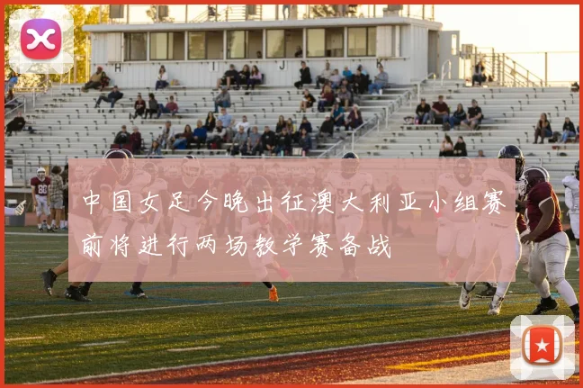 中国女足今晚出征澳大利亚小组赛前将进行两场教学赛备战