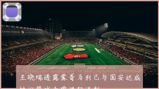 王晓瑞透露蒙哥马利已与国安达成协议蓉城未曾进行谈判