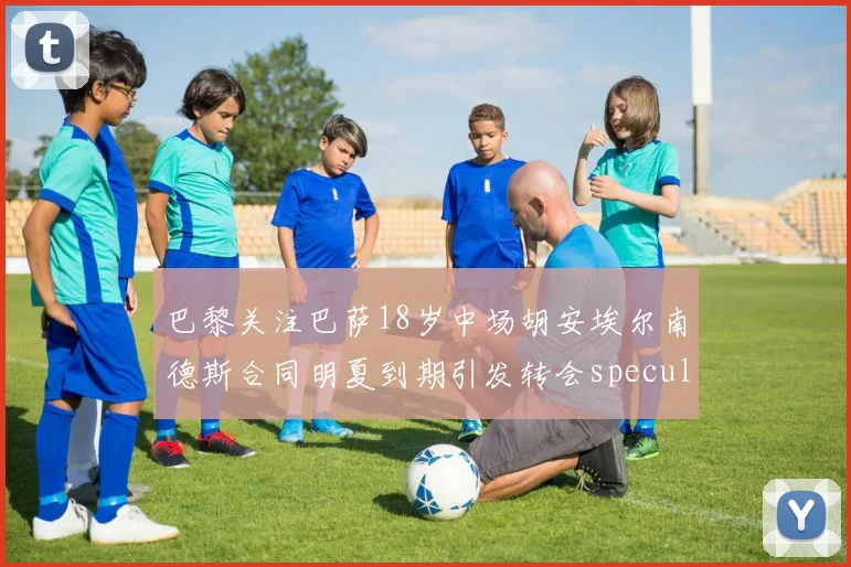 巴黎关注巴萨18岁中场胡安埃尔南德斯合同明夏到期引发转会speculation
