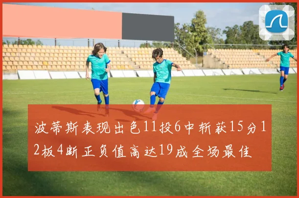 波蒂斯表现出色11投6中斩获15分12板4断正负值高达19成全场最佳