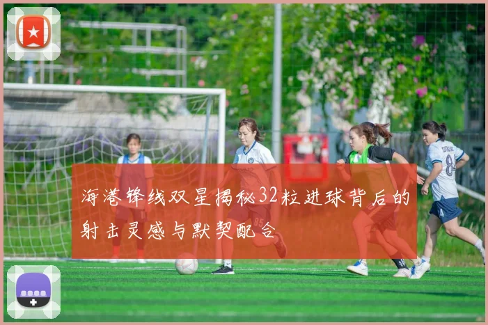 海港锋线双星揭秘32粒进球背后的射击灵感与默契配合