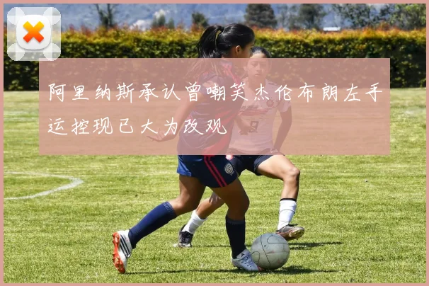 阿里纳斯承认曾嘲笑杰伦布朗左手运控现已大为改观