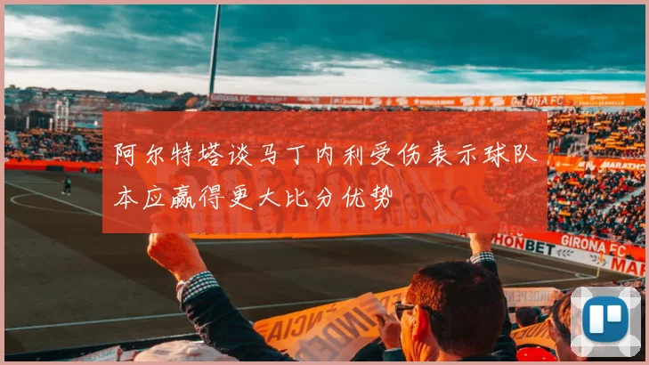 阿尔特塔谈马丁内利受伤表示球队本应赢得更大比分优势