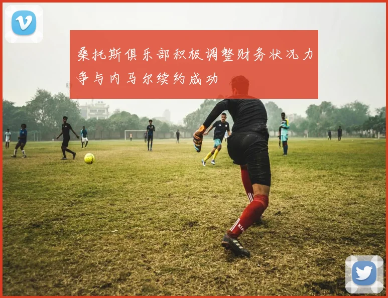 桑托斯俱乐部积极调整财务状况力争与内马尔续约成功