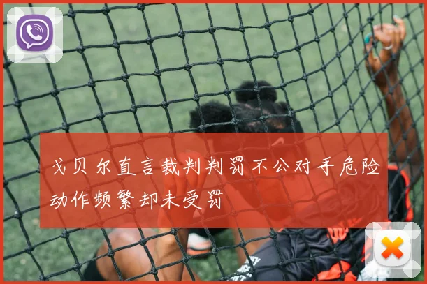 戈贝尔直言裁判判罚不公对手危险动作频繁却未受罚