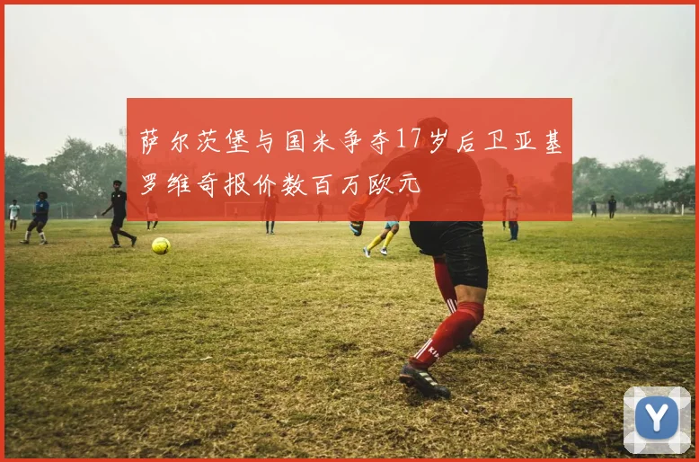 萨尔茨堡与国米争夺17岁后卫亚基罗维奇报价数百万欧元