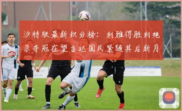 沙特联最新积分榜：利雅得胜利绝杀夺冠在望吉达国民紧随其后新月争夺激烈