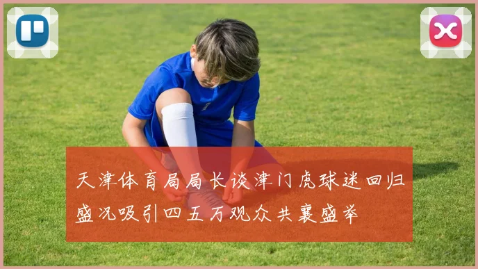 天津体育局局长谈津门虎球迷回归盛况吸引四五万观众共襄盛举