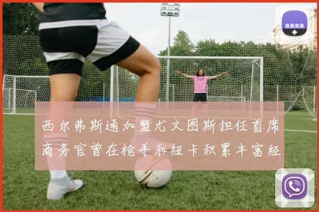 西尔弗斯通加盟尤文图斯担任首席商务官曾在枪手和纽卡积累丰富经验