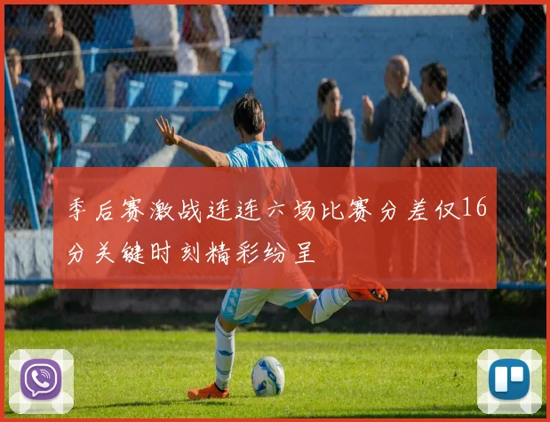 季后赛激战连连六场比赛分差仅16分关键时刻精彩纷呈